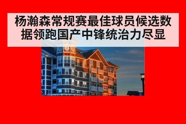 杨瀚森常规赛最佳球员候选数据领跑国产中锋统治力尽显