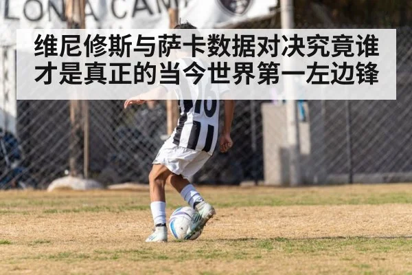 维尼修斯与萨卡数据对决究竟谁才是真正的当今世界第一左边锋