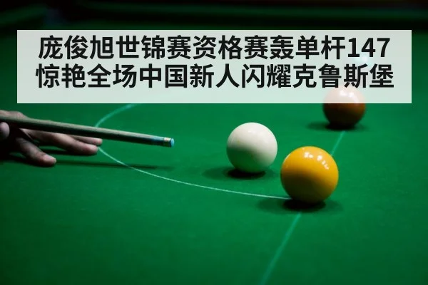 庞俊旭世锦赛资格赛轰单杆147惊艳全场中国新人闪耀克鲁斯堡