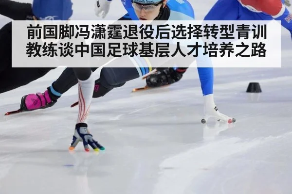 前国脚冯潇霆退役后选择转型青训教练谈中国足球基层人才培养之路